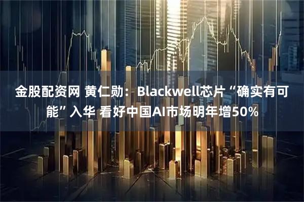 金股配资网 黄仁勋：Blackwell芯片“确实有可能”入华 看好中国AI市场明年增50%