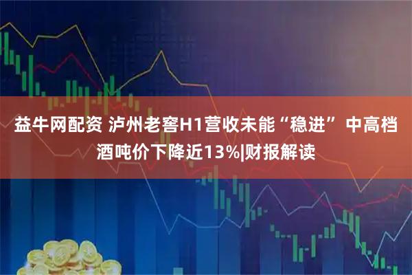 益牛网配资 泸州老窖H1营收未能“稳进” 中高档酒吨价下降近13%|财报解读