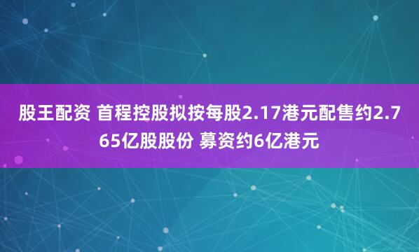 股王配资 首程控股拟按每股2.17港元配售约2.765亿股股份 募资约6亿港元