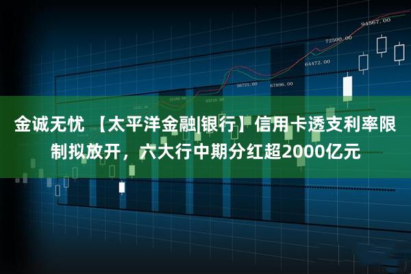 金诚无忧 【太平洋金融|银行】信用卡透支利率限制拟放开，六大行中期分红超2000亿元