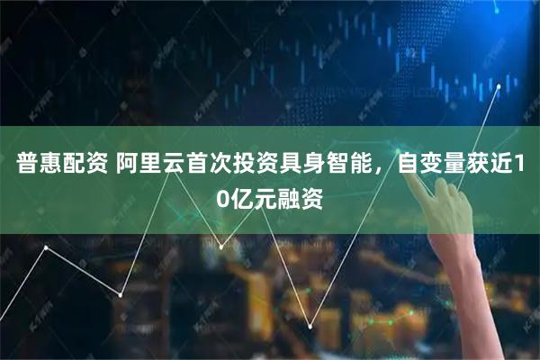 普惠配资 阿里云首次投资具身智能，自变量获近10亿元融资