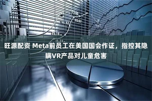 旺源配资 Meta前员工在美国国会作证，指控其隐瞒VR产品对儿童危害