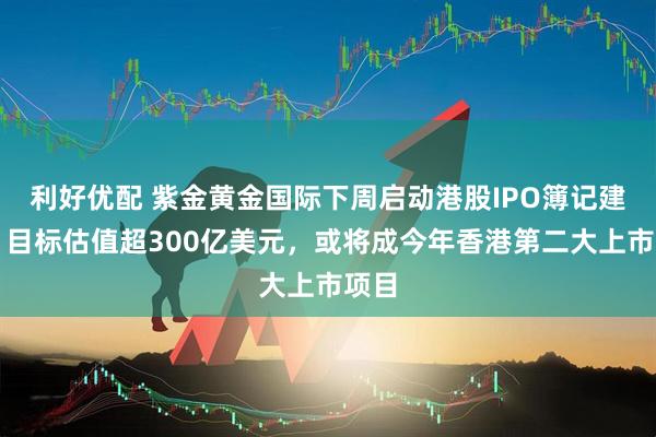 利好优配 紫金黄金国际下周启动港股IPO簿记建档，目标估值超300亿美元，或将成今年香港第二大上市项目
