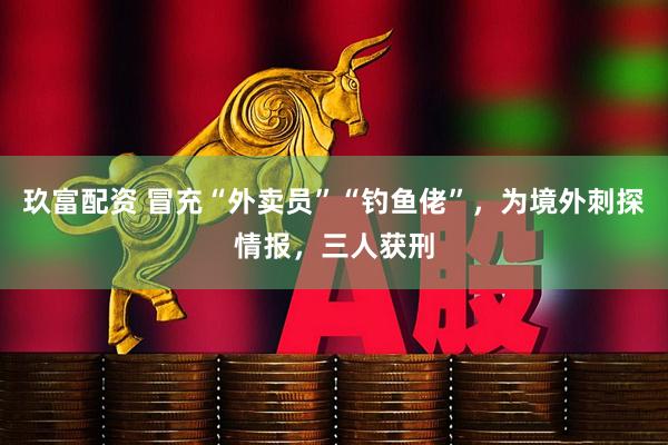 玖富配资 冒充“外卖员”“钓鱼佬”，为境外刺探情报，三人获刑