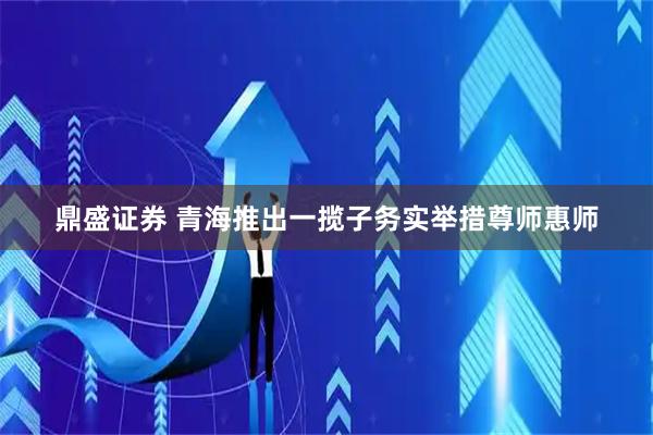 鼎盛证券 青海推出一揽子务实举措尊师惠师