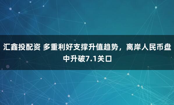汇鑫投配资 多重利好支撑升值趋势，离岸人民币盘中升破7.1关口