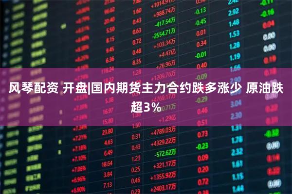 风琴配资 开盘|国内期货主力合约跌多涨少 原油跌超3%