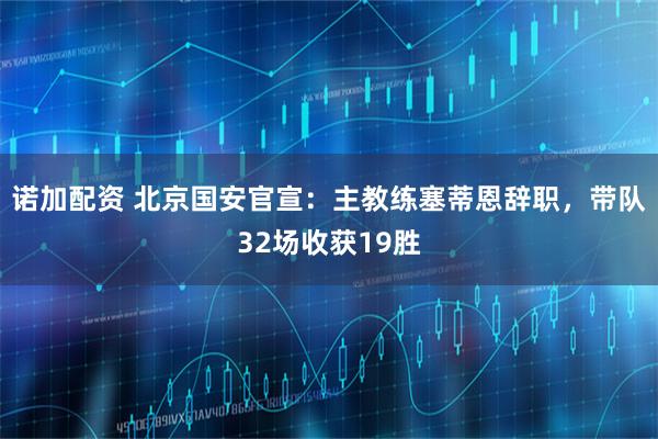 诺加配资 北京国安官宣：主教练塞蒂恩辞职，带队32场收获19胜