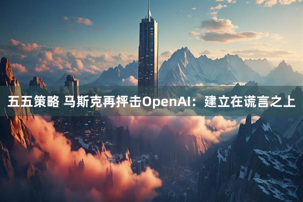 五五策略 马斯克再抨击OpenAI：建立在谎言之上