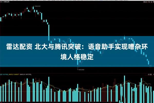 雷达配资 北大与腾讯突破：语音助手实现嘈杂环境人格稳定