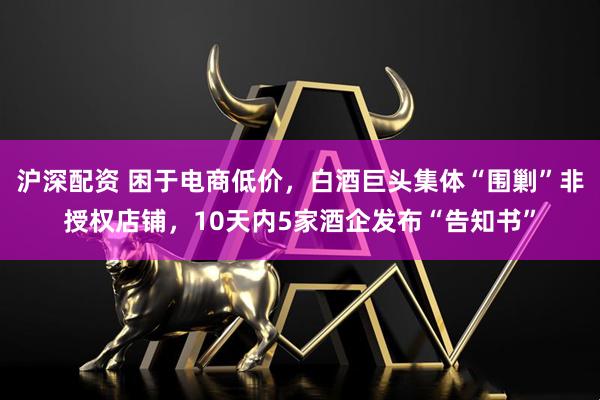 沪深配资 困于电商低价，白酒巨头集体“围剿”非授权店铺，10天内5家酒企发布“告知书”