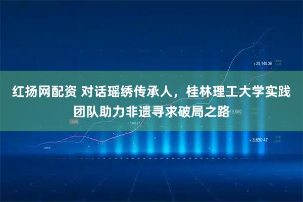 红扬网配资 对话瑶绣传承人，桂林理工大学实践团队助力非遗寻求破局之路