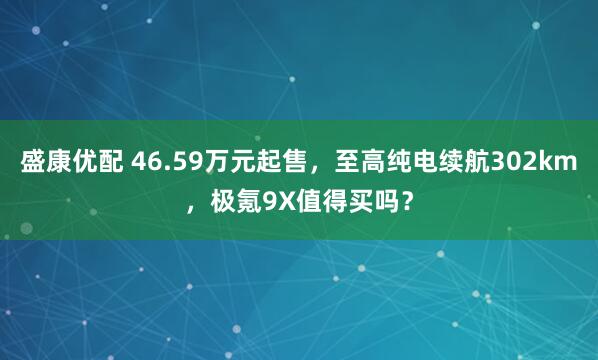 盛康优配 46.59万元起售，至高纯电续航302km，极氪9X值得买吗？
