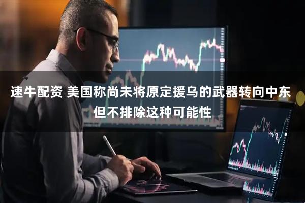 速牛配资 美国称尚未将原定援乌的武器转向中东 但不排除这种可能性